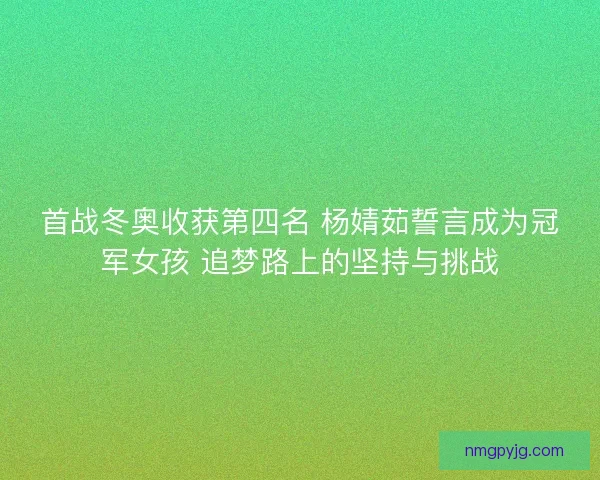 首战冬奥收获第四名 杨婧茹誓言成为冠军女孩 追梦路上的坚持与挑战