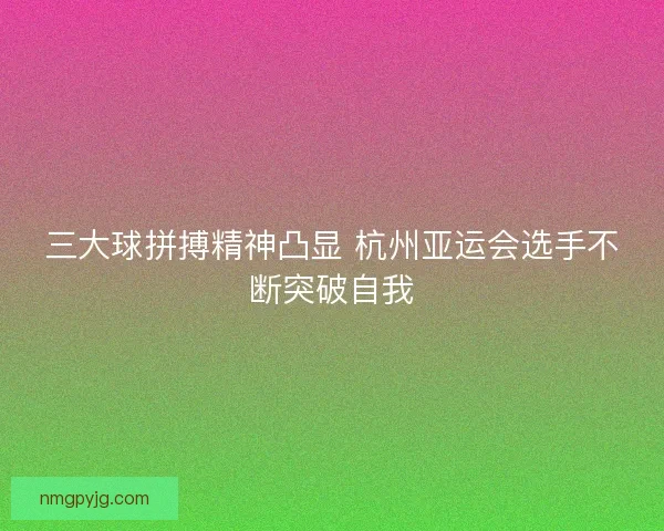 三大球拼搏精神凸显 杭州亚运会选手不断突破自我