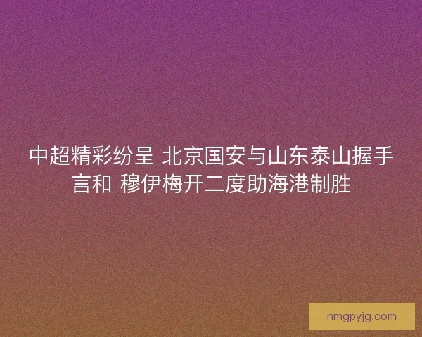 中超精彩纷呈 北京国安与山东泰山握手言和 穆伊梅开二度助海港制胜