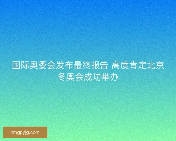 国际奥委会发布最终报告 高度肯定北京冬奥会成功举办