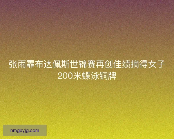 张雨霏布达佩斯世锦赛再创佳绩摘得女子200米蝶泳铜牌