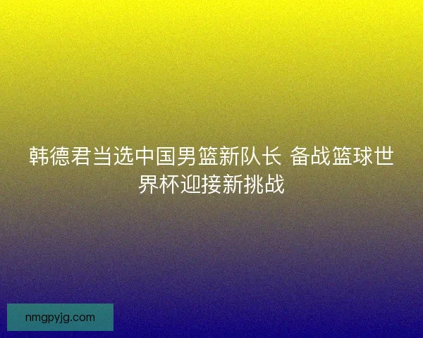韩德君当选中国男篮新队长 备战篮球世界杯迎接新挑战