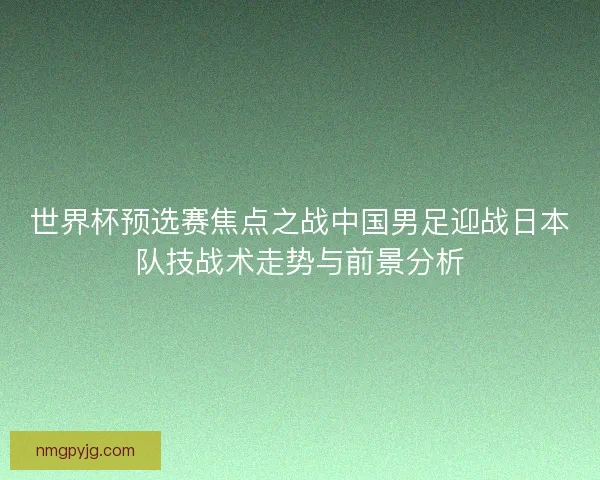 世界杯预选赛焦点之战中国男足迎战日本队技战术走势与前景分析