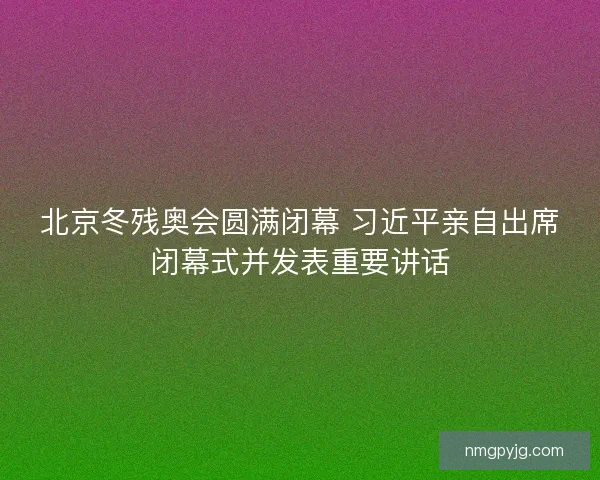 北京冬残奥会圆满闭幕 习近平亲自出席闭幕式并发表重要讲话