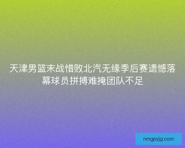 天津男篮末战惜败北汽无缘季后赛遗憾落幕球员拼搏难掩团队不足