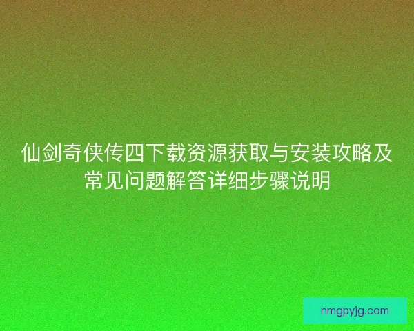 仙剑奇侠传四下载资源获取与安装攻略及常见问题解答详细步骤说明