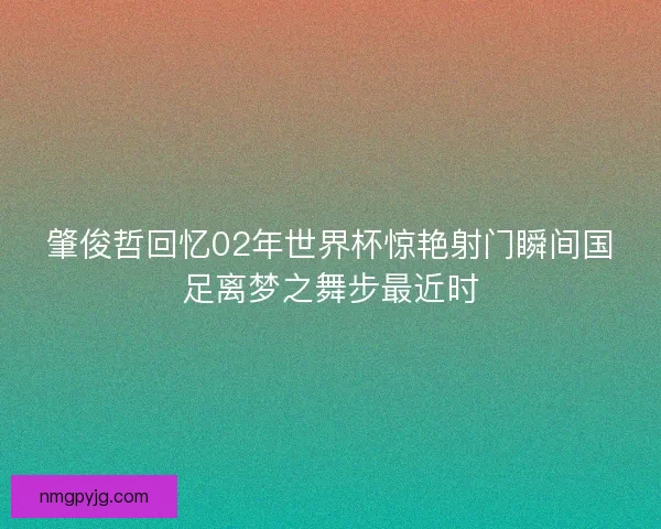 肇俊哲回忆02年世界杯惊艳射门瞬间国足离梦之舞步最近时